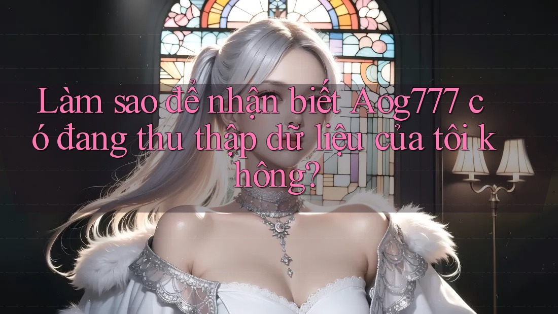 Làm sao để nhận biết Aog777 có đang thu thập dữ liệu của tôi không?