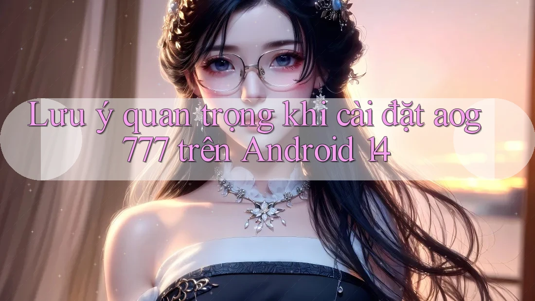 Lưu ý quan trọng khi cài đặt aog777 trên Android 14