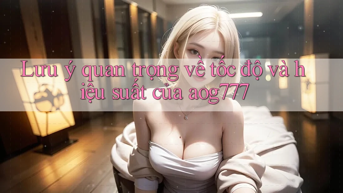 Lưu ý quan trọng về tốc độ và hiệu suất của aog777