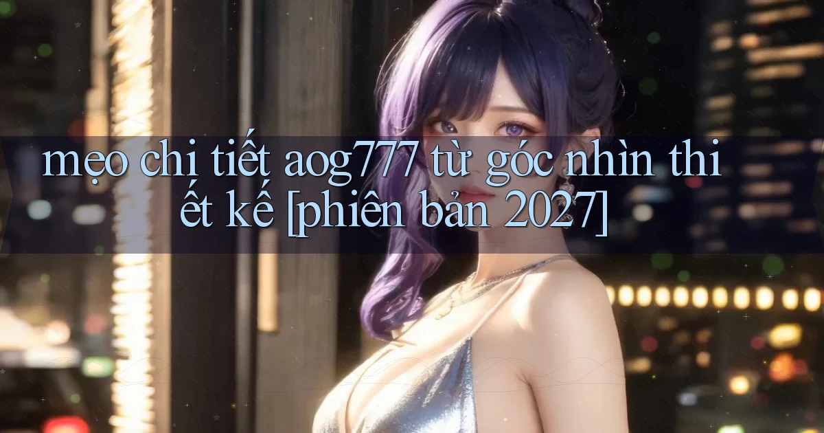 mẹo chi tiết aog777 từ góc nhìn thiết kế [phiên bản 2027]
