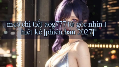 mẹo chi tiết aog777 từ góc nhìn thiết kế [phiên bản 2027]