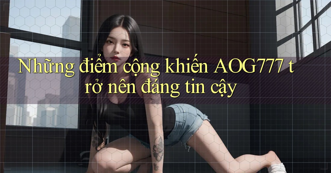 Những điểm cộng khiến AOG777 trở nên đáng tin cậy
