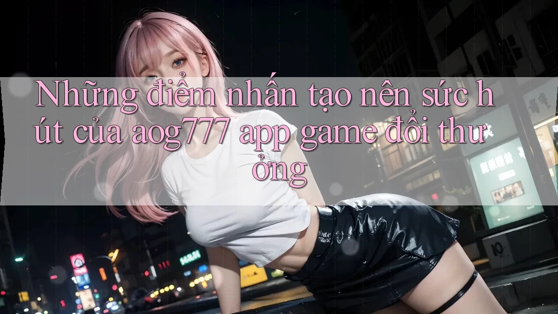 Những điểm nhấn tạo nên sức hút của aog777 app game đổi thưởng Những điểm nhấn tạo nên sức hút của aog777 app game đổi thưởng