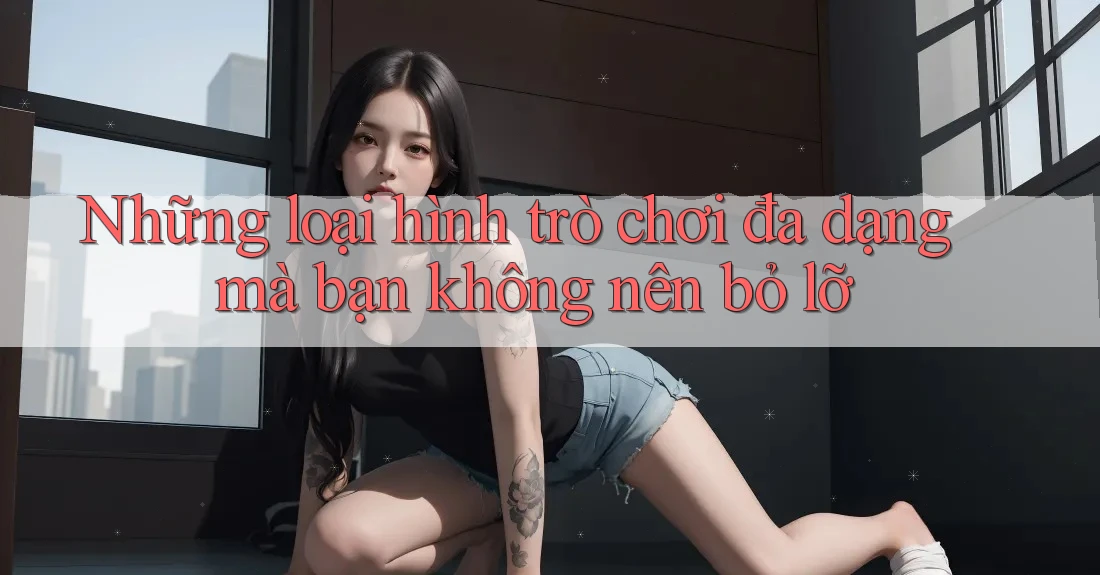 Những loại hình trò chơi đa dạng mà bạn không nên bỏ lỡ