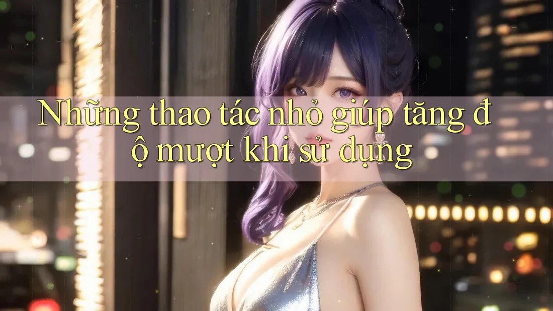 Những thao tác nhỏ giúp tăng độ mượt khi sử dụng