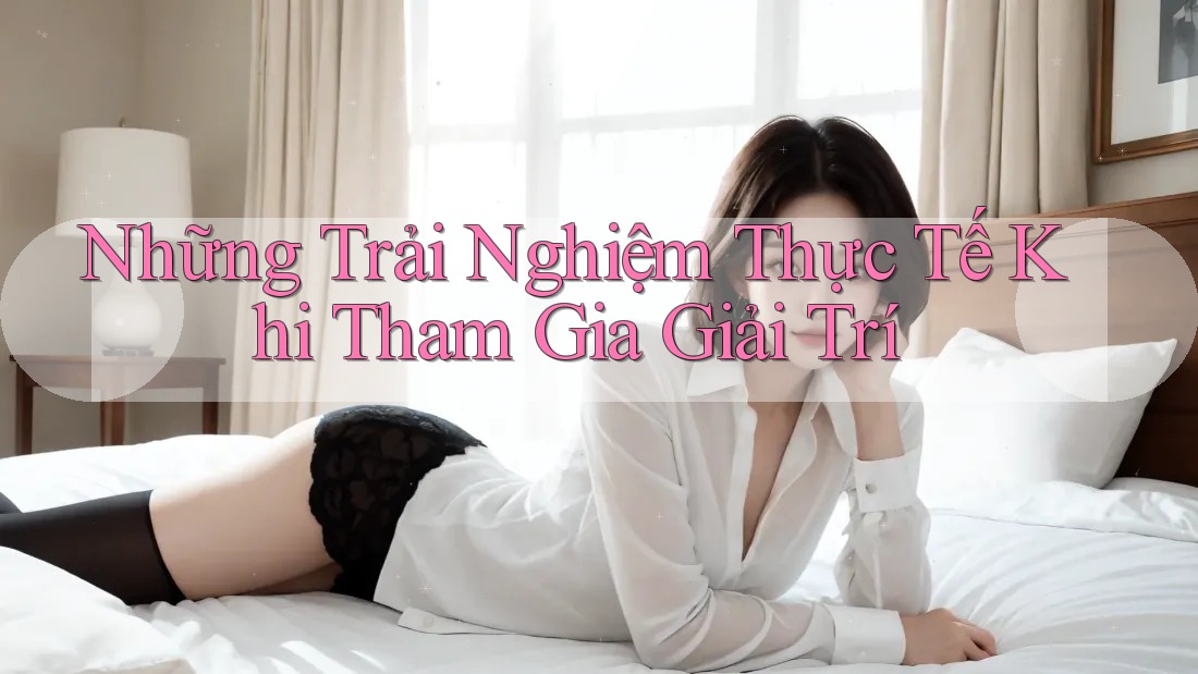 Những Trải Nghiệm Thực Tế Khi Tham Gia Giải Trí