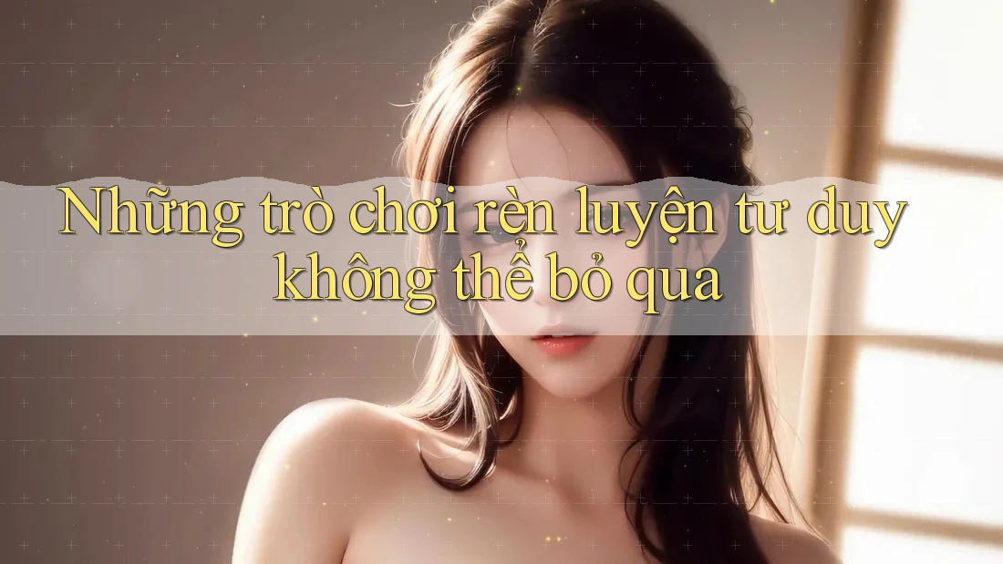 Những trò chơi rèn luyện tư duy không thể bỏ qua