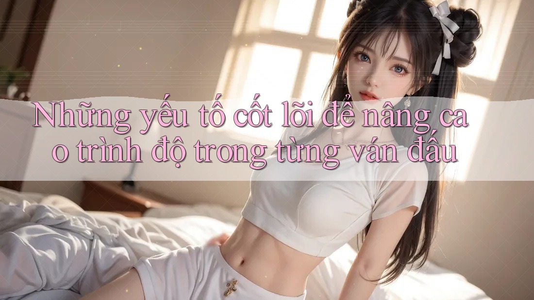 Những yếu tố cốt lõi để nâng cao trình độ trong từng ván đấu Những yếu tố cốt lõi để nâng cao trình độ trong từng ván đấu