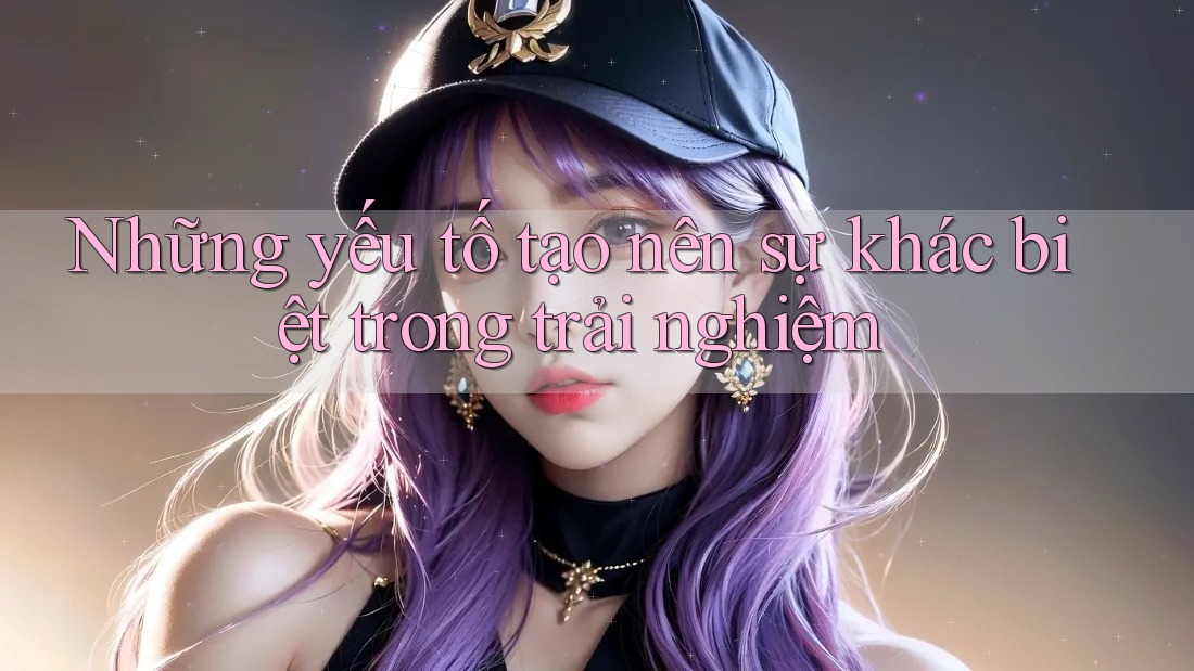 Những yếu tố tạo nên sự khác biệt trong trải nghiệm