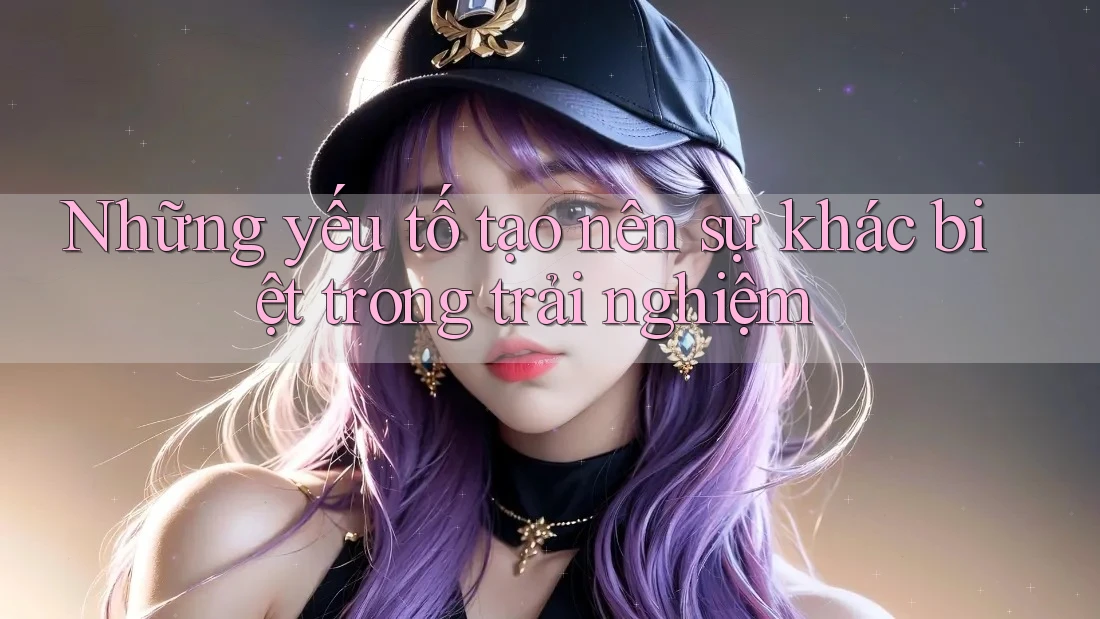 Những yếu tố tạo nên sự khác biệt trong trải nghiệm Những yếu tố tạo nên sự khác biệt trong trải nghiệm