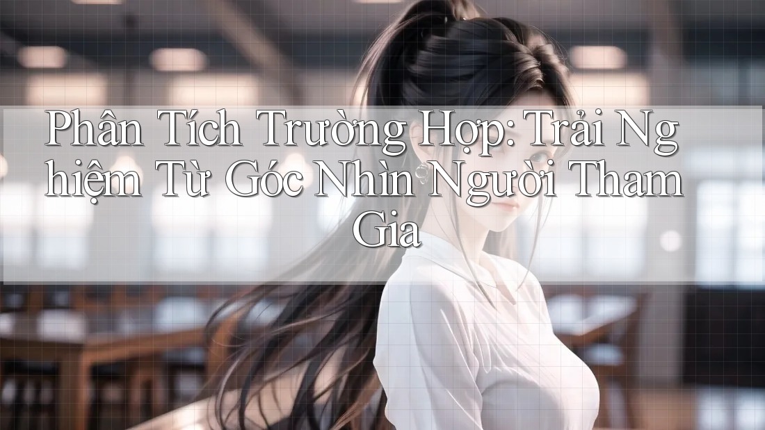 Phân Tích Trường Hợp: Trải Nghiệm Từ Góc Nhìn Người Tham Gia