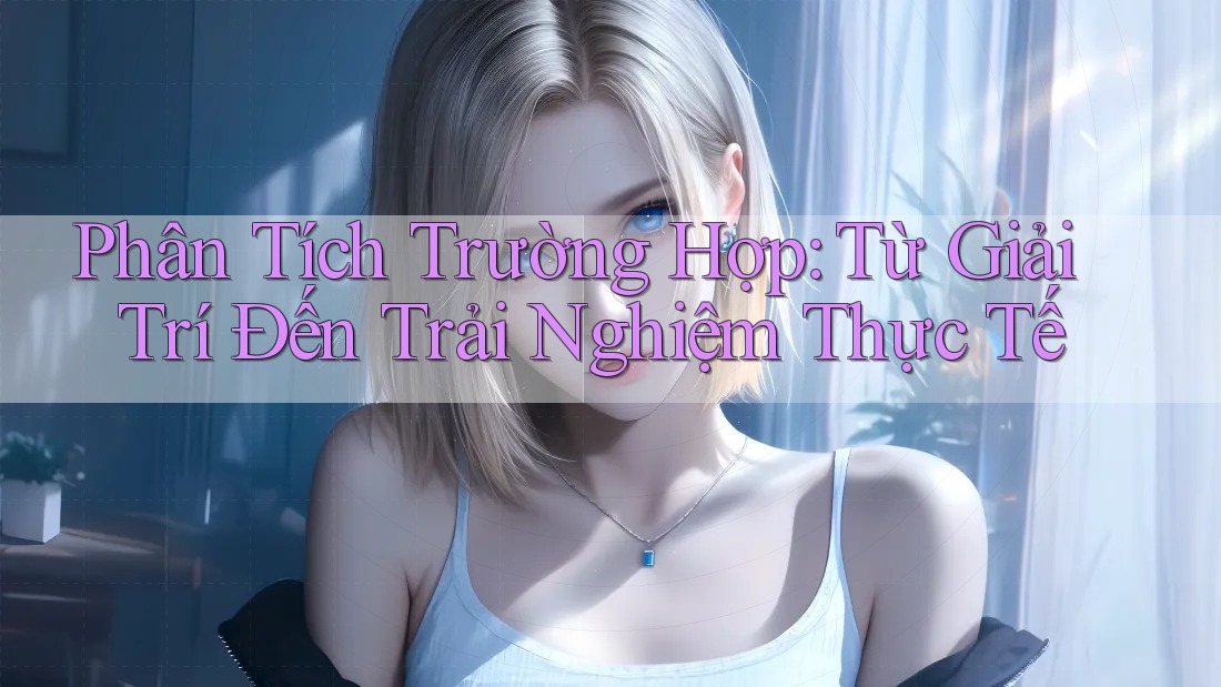 Phân Tích Trường Hợp: Từ Giải Trí Đến Trải Nghiệm Thực Tế