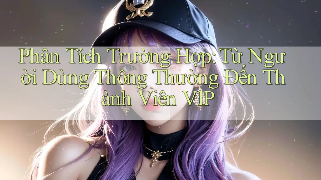Phân Tích Trường Hợp: Từ Người Dùng Thông Thường Đến Thành Viên VIP