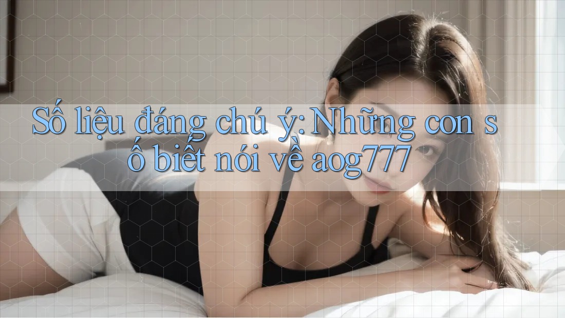 Số liệu đáng chú ý: Những con số biết nói về aog777
