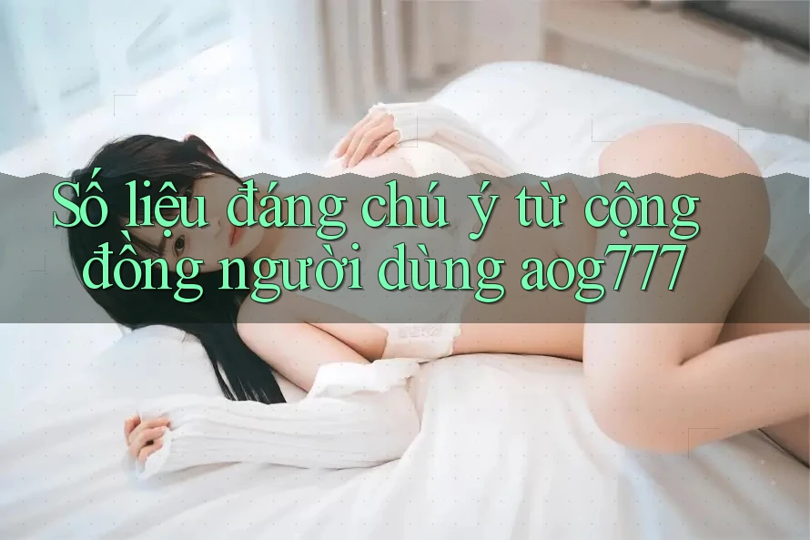Số liệu đáng chú ý từ cộng đồng người dùng aog777