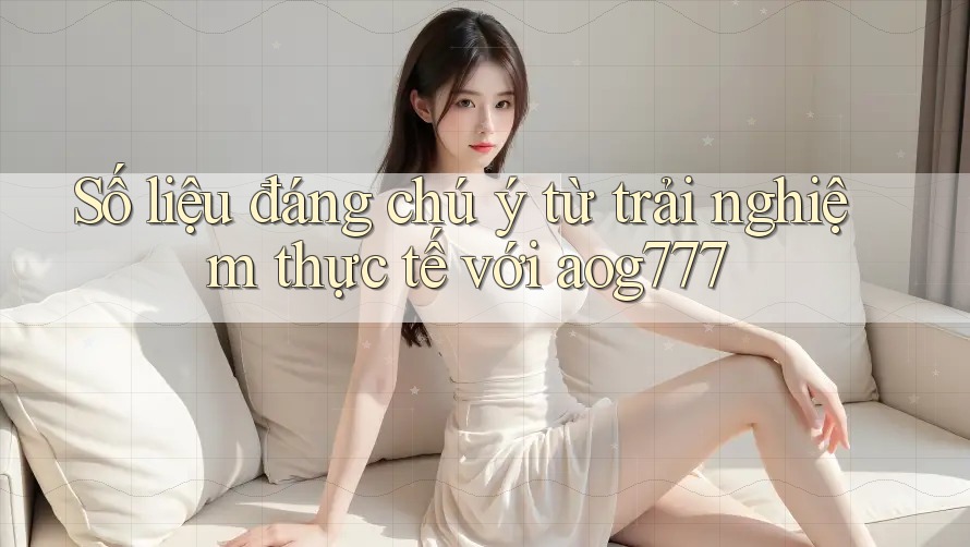 Số liệu đáng chú ý từ trải nghiệm thực tế với aog777