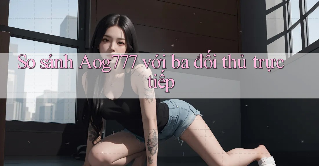 So sánh Aog777 với ba đối thủ trực tiếp
