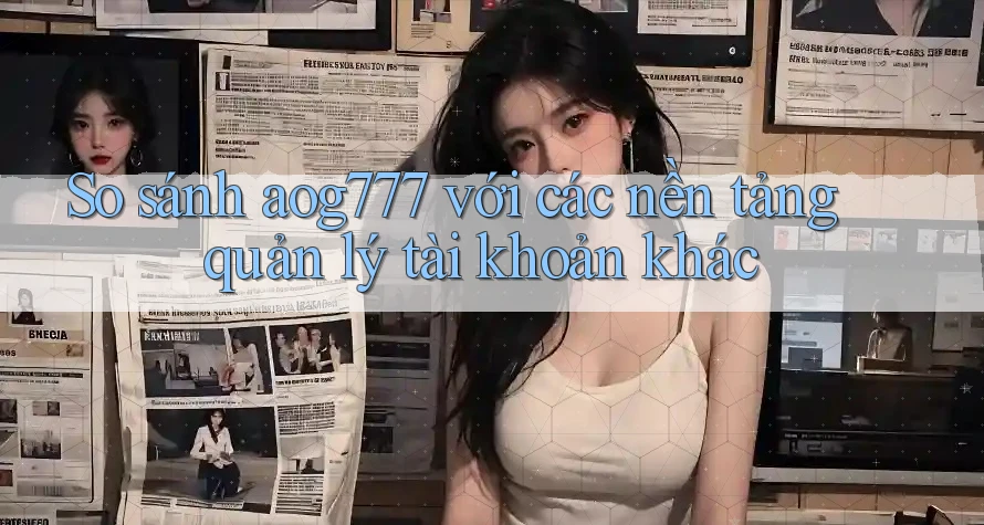 So sánh aog777 với các nền tảng quản lý tài khoản khác