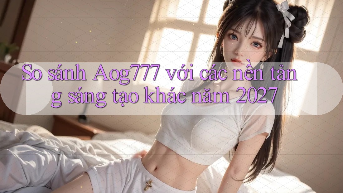 So sánh Aog777 với các nền tảng sáng tạo khác năm 2027