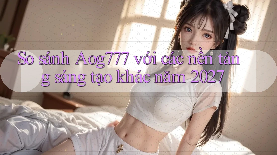 So sánh Aog777 với các nền tảng sáng tạo khác năm 2027