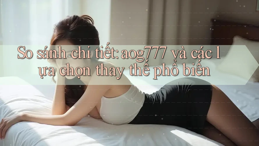 So sánh chi tiết: aog777 và các lựa chọn thay thế phổ biến