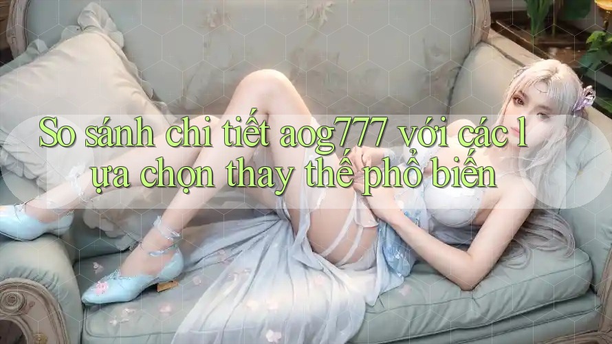 So sánh chi tiết aog777 với các lựa chọn thay thế phổ biến