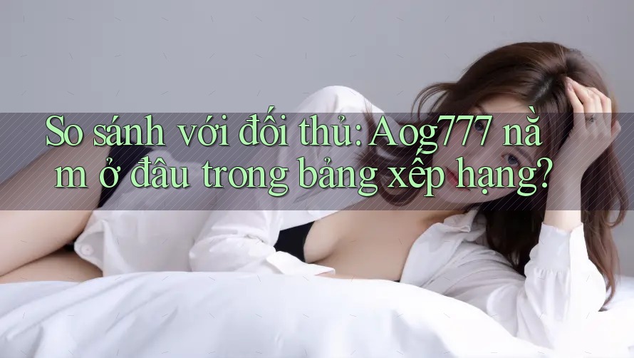 So sánh với đối thủ: Aog777 nằm ở đâu trong bảng xếp hạng? So sánh với đối thủ: Aog777 nằm ở đâu trong bảng xếp hạng?