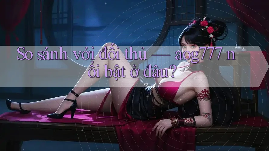 So sánh với đối thủ — aog777 nổi bật ở đâu?