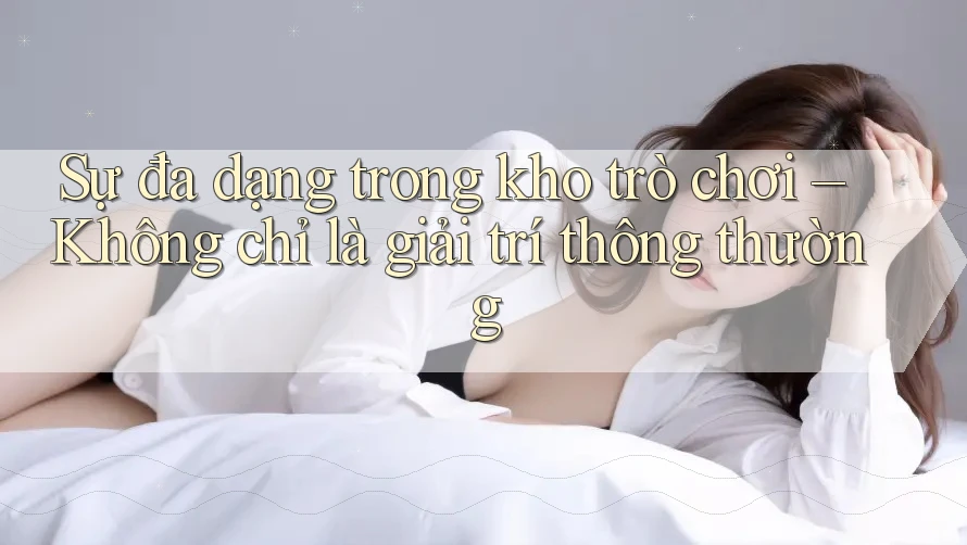 Sự đa dạng trong kho trò chơi – Không chỉ là giải trí thông thường