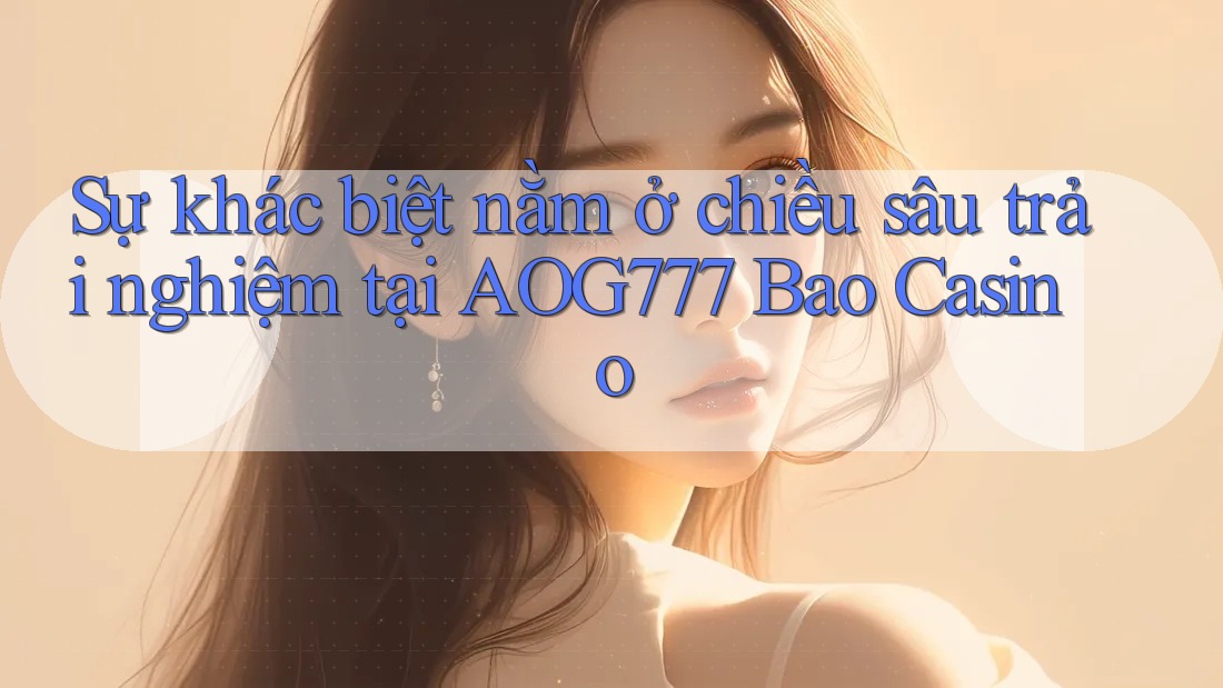 Sự khác biệt nằm ở chiều sâu trải nghiệm tại AOG777 Bao Casino