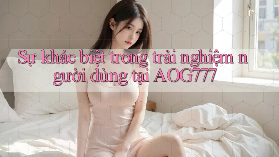 Sự khác biệt trong trải nghiệm người dùng tại AOG777 Sự khác biệt trong trải nghiệm người dùng tại AOG777