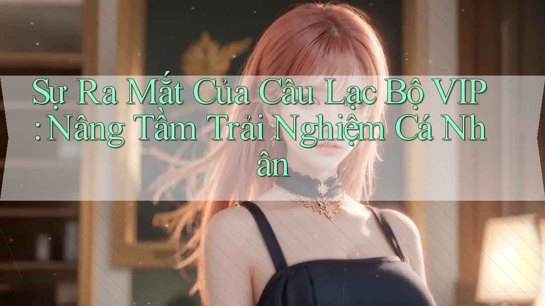 Sự Ra Mắt Của Câu Lạc Bộ VIP: Nâng Tầm Trải Nghiệm Cá Nhân