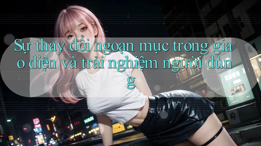 Sự thay đổi ngoạn mục trong giao diện và trải nghiệm người dùng