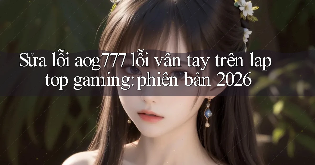 Sửa lỗi aog777 lỗi vân tay trên laptop gaming phiên bản 2026