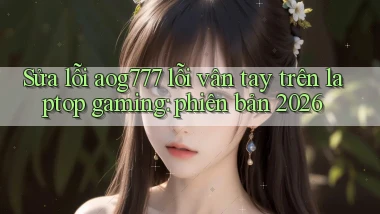 Sửa lỗi aog777 lỗi vân tay trên laptop gaming phiên bản 2026