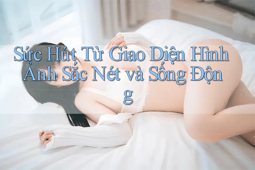 Sức Hút Từ Giao Diện Hình Ảnh Sắc Nét Và Sống Động