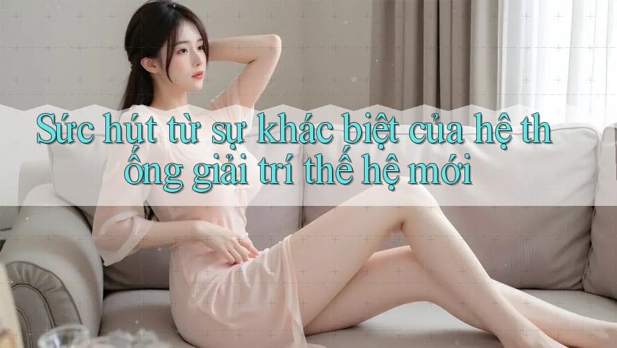Sức hút từ sự khác biệt của hệ thống giải trí thế hệ mới
