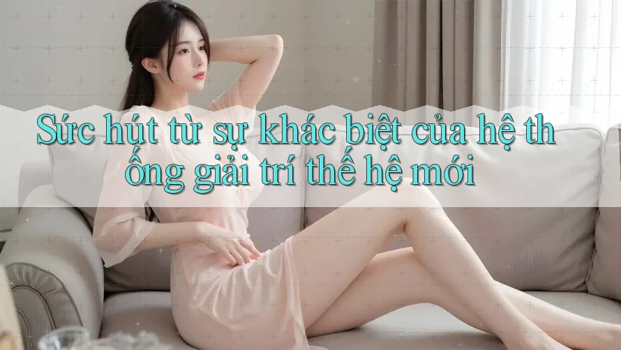 Sức hút từ sự khác biệt của hệ thống giải trí thế hệ mới
