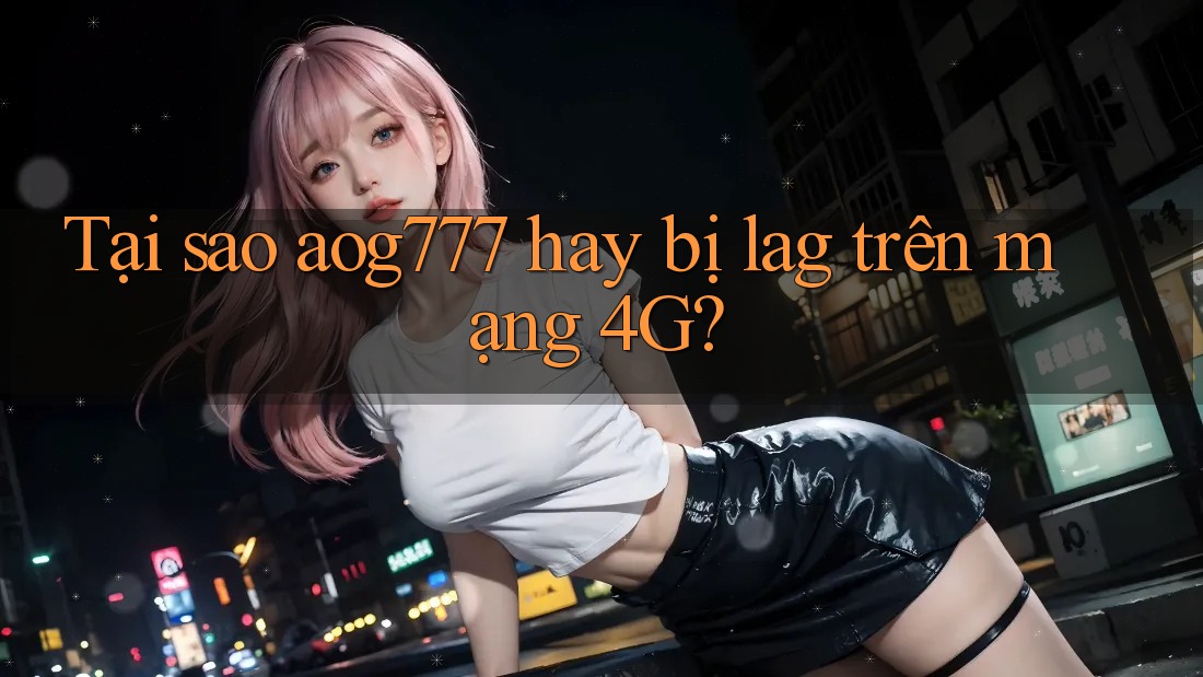 Tại sao aog777 hay bị lag trên mạng 4G?