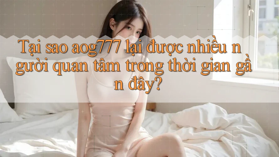 Tại sao aog777 lại được nhiều người quan tâm trong thời gian gần đây?