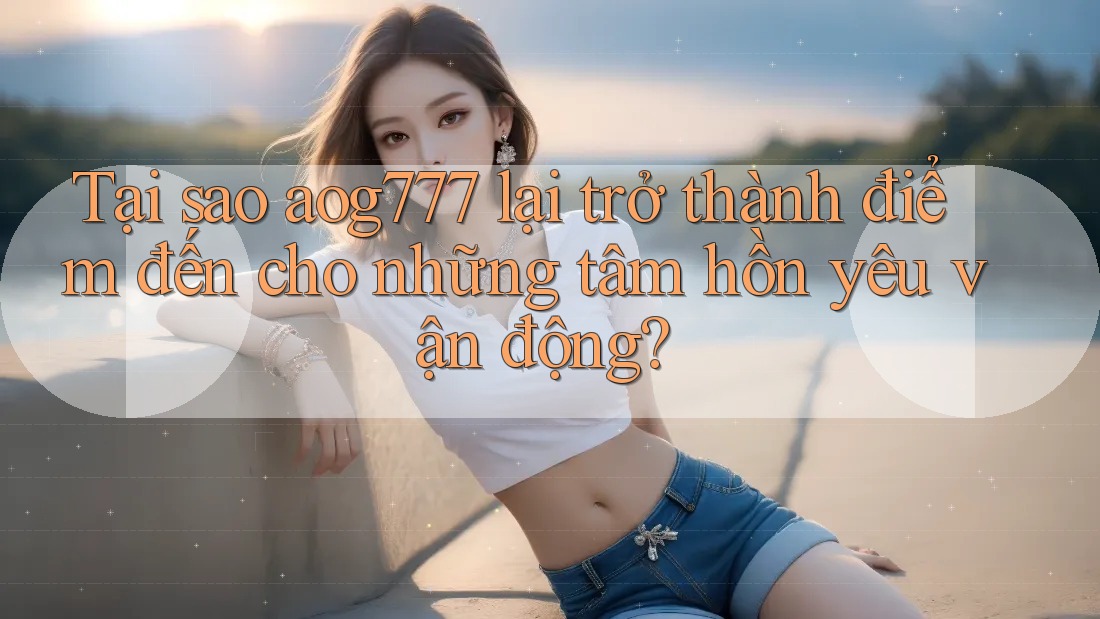 Tại sao aog777 lại trở thành điểm đến cho những tâm hồn yêu vận động?