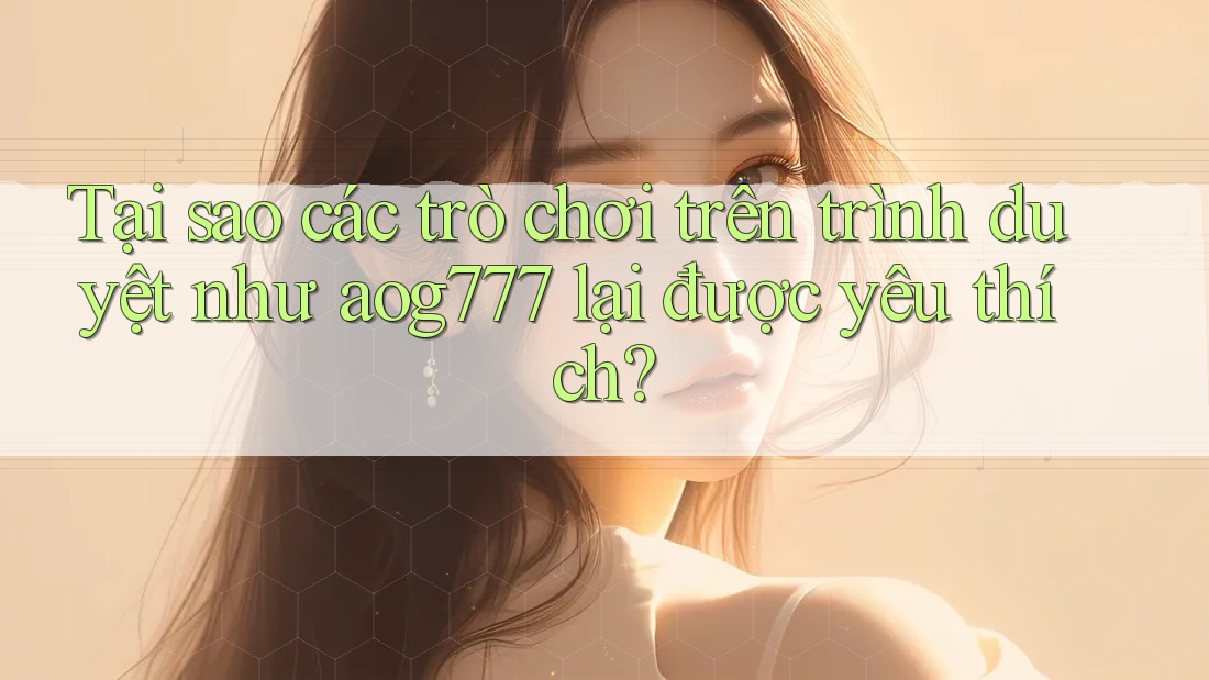 Tại sao các trò chơi trên trình duyệt như aog777 lại được yêu thích?