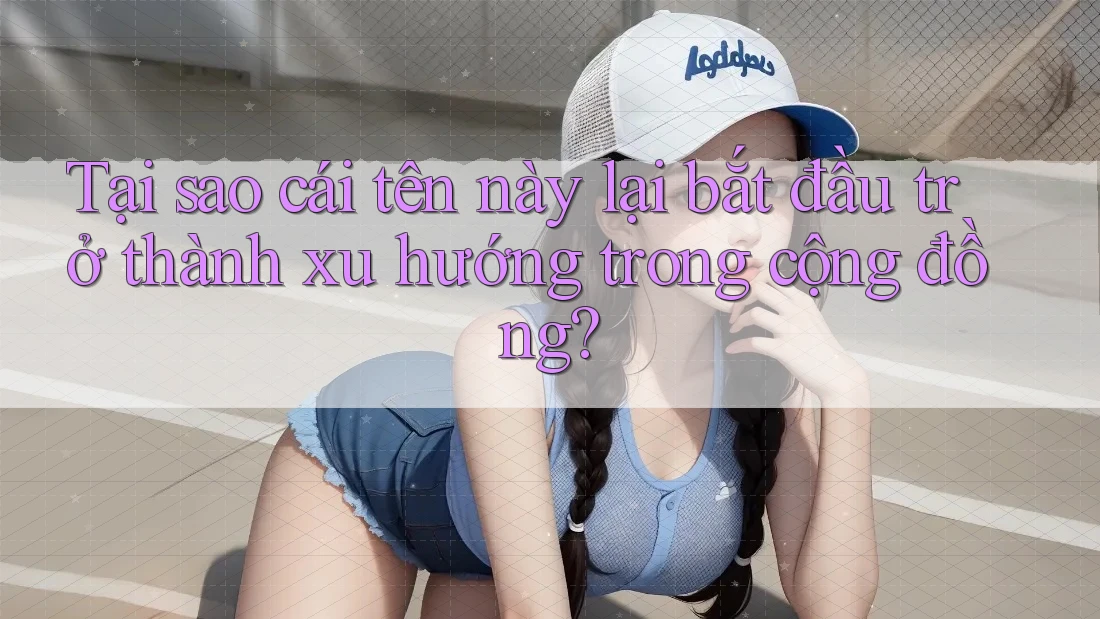 Tại sao cái tên này lại bắt đầu trở thành xu hướng trong cộng đồng?