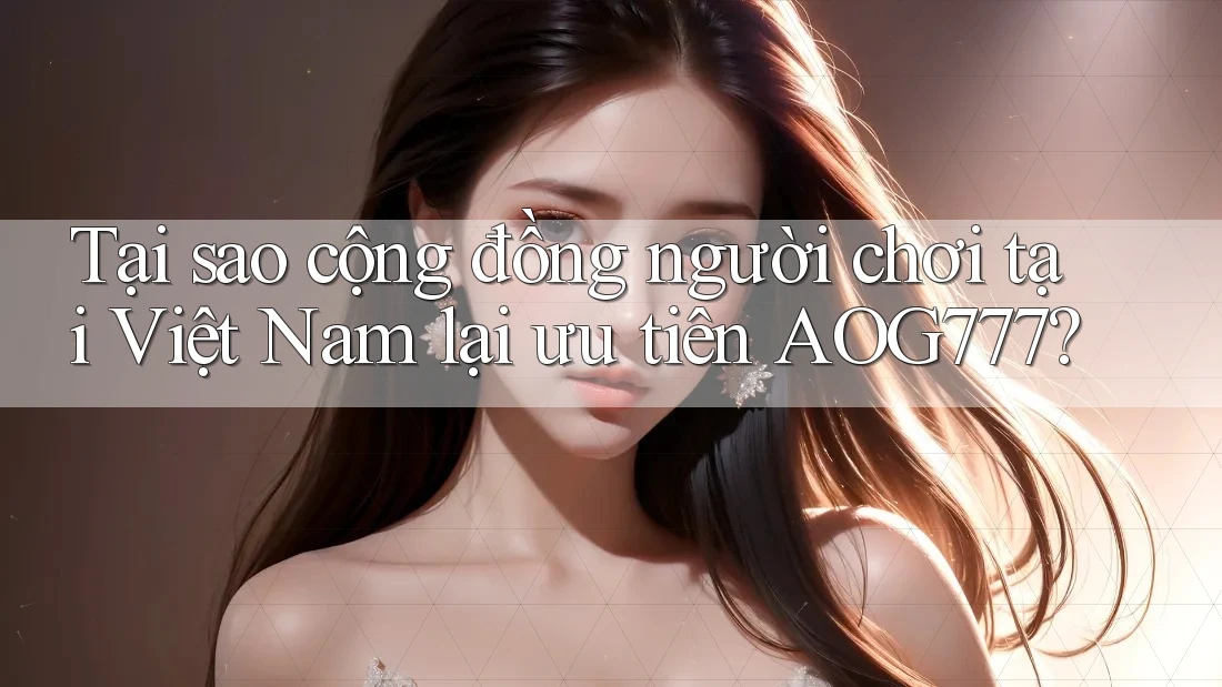 Tại sao cộng đồng người chơi tại Việt Nam lại ưu tiên AOG777?
