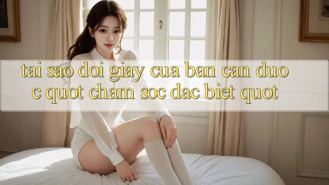 Tại sao đôi giày của bạn cần được " chăm sóc đặc biệt" ?