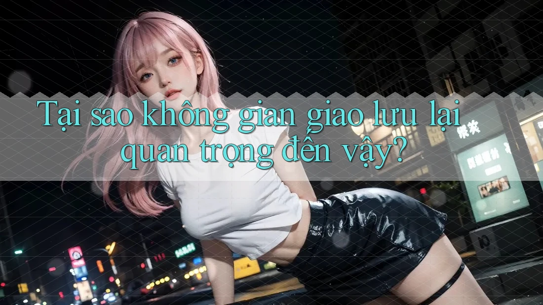 Tại sao không gian giao lưu lại quan trọng đến vậy?