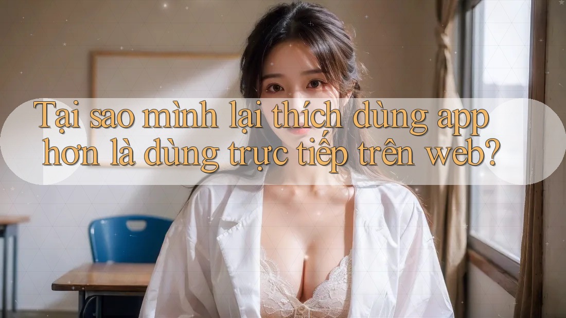 Tại sao mình lại thích dùng app hơn là dùng trực tiếp trên web? Tại sao mình lại thích dùng app hơn là dùng trực tiếp trên web?