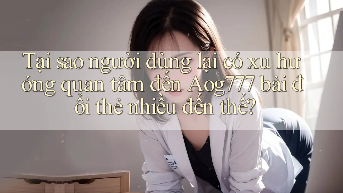 Tại sao người dùng lại có xu hướng quan tâm đến Aog777 bài đổi thẻ nhiều đến thế?
