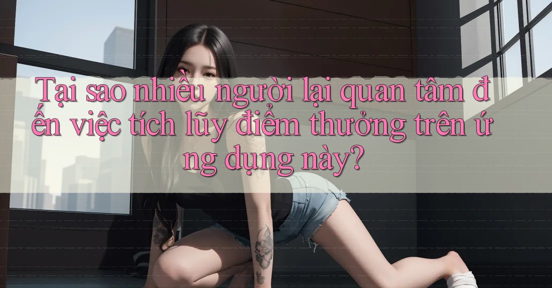 Tại sao nhiều người lại quan tâm đến việc tích lũy điểm thưởng trên ứng dụng này?
