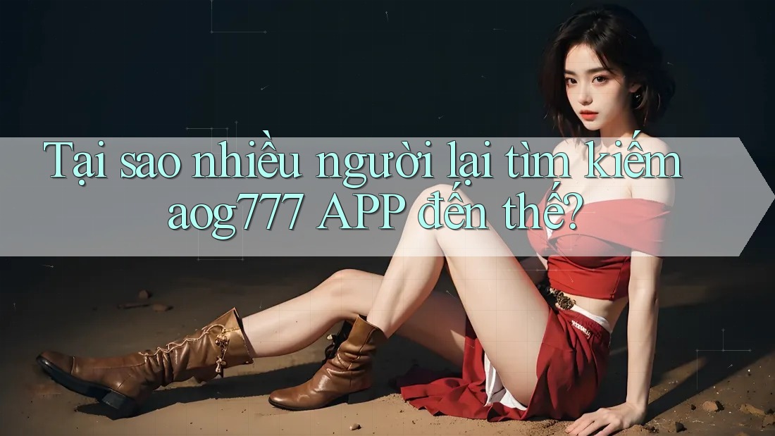 Tại sao nhiều người lại tìm kiếm aog777 APP đến thế?
